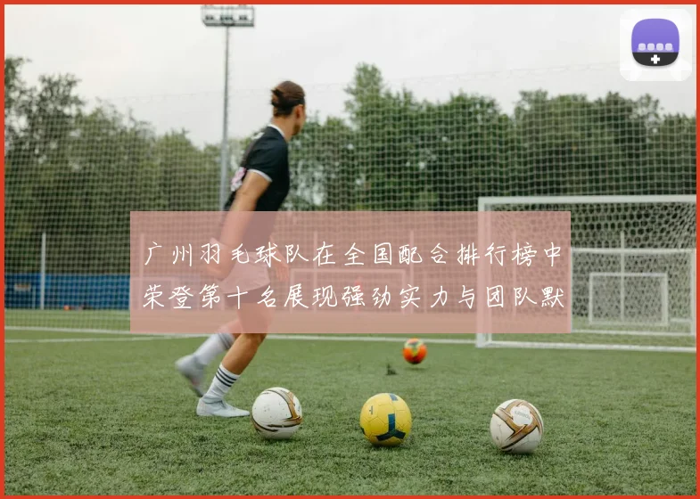 广州羽毛球队在全国配合排行榜中荣登第十名展现强劲实力与团队默契