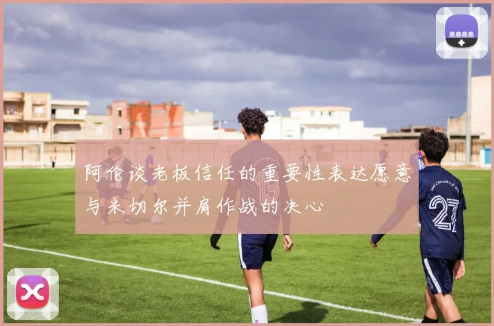 阿伦谈老板信任的重要性表达愿意与米切尔并肩作战的决心