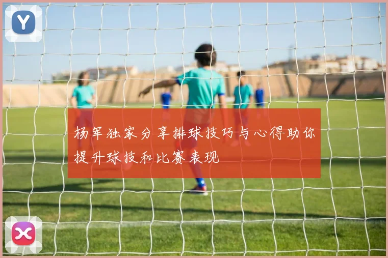 杨军独家分享排球技巧与心得助你提升球技和比赛表现