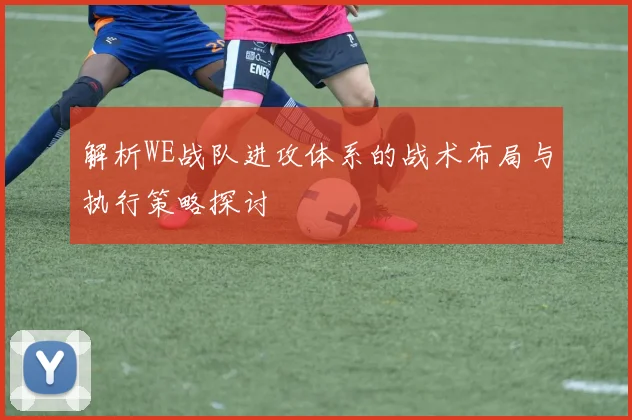 解析WE战队进攻体系的战术布局与执行策略探讨