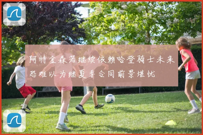 阿特金森若继续依赖哈登骑士未来恐难以为继夏季合同前景堪忧