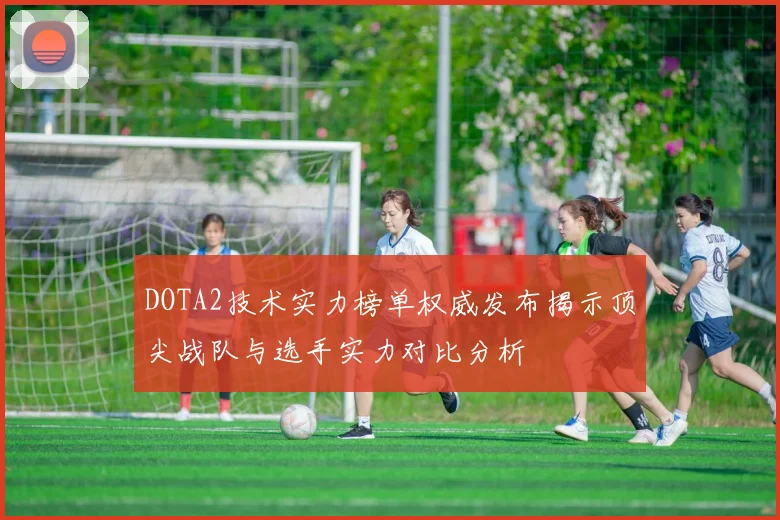 DOTA2技术实力榜单权威发布揭示顶尖战队与选手实力对比分析