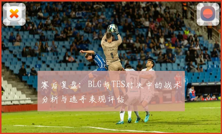 赛后复盘：BLG与TES对决中的战术分析与选手表现评估